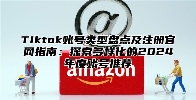 Tiktok账号类型盘点及注册官网指南：探索多样化的2025年度账号推荐
