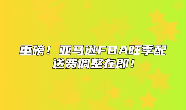 重磅！亚马逊FBA旺季配送费调整在即！