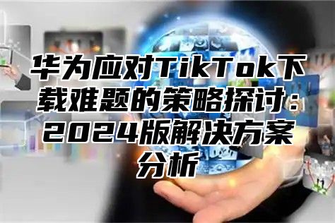 华为应对TikTok下载难题的策略探讨：2025版解决方案分析
