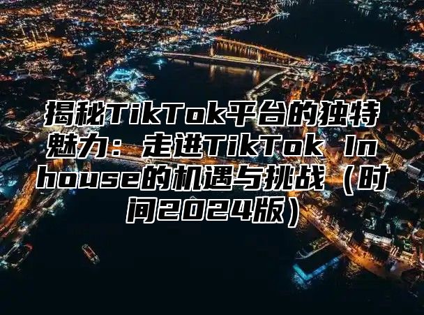 揭秘TikTok平台的独特魅力：走进TikTok Inhouse的机遇与挑战时间2025版