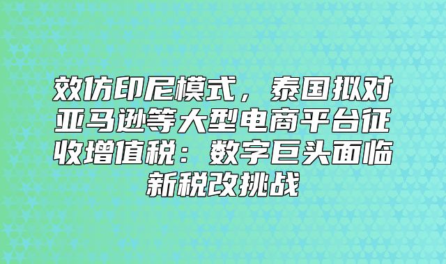 效仿印尼模式，泰国拟对亚马逊等大型电商平台征收增值税：数字巨头面临新税改挑战