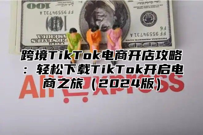 跨境TikTok电商开店攻略：轻松下载TikTok开启电商之旅2025版