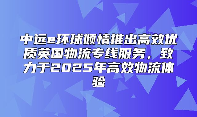 中远e环球倾情推出高效优质英国物流专线服务，致力于2025年高效物流体验