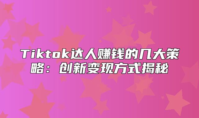 Tiktok达人赚钱的几大策略：创新变现方式揭秘