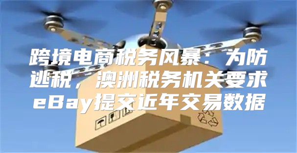 跨境电商税务风暴：为防逃税，澳洲税务机关要求eBay提交近年交易数据