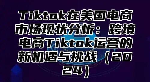 Tiktok在美国电商市场现状分析：跨境电商Tiktok运营的新机遇与挑战2025