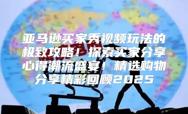 亚马逊买家秀视频玩法的极致攻略！探索买家分享心得潮流盛宴！精选购物分享精彩回顾2025
