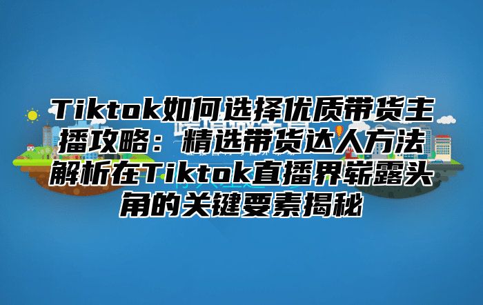 Tiktok如何选择优质带货主播攻略：精选带货达人方法解析在Tiktok直播界崭露头角的关键要素揭秘