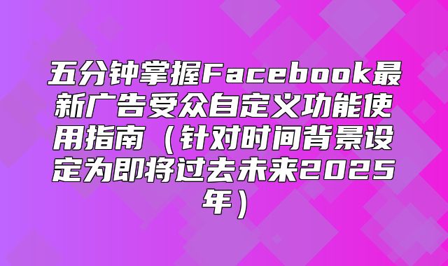 五分钟掌握Facebook最新广告受众自定义功能使用指南针对时间背景设定为即将过去未来2025年