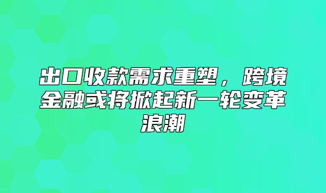 出口收款需求重塑，跨境金融或将掀起新一轮变革浪潮