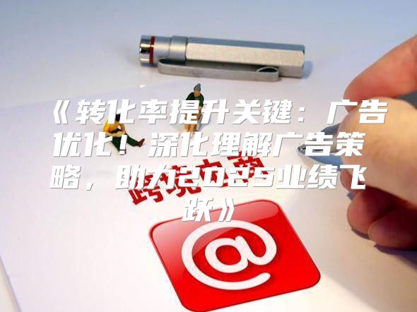 转化率提升关键：广告优化！深化理解广告策略，助力2025业绩飞跃