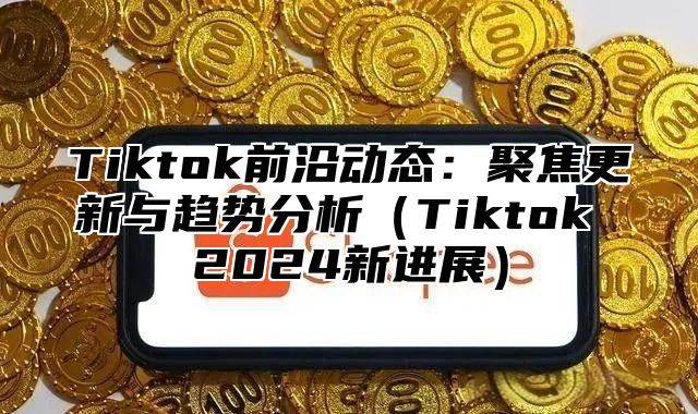 Tiktok前沿动态：聚焦更新与趋势分析Tiktok 2025新进展
