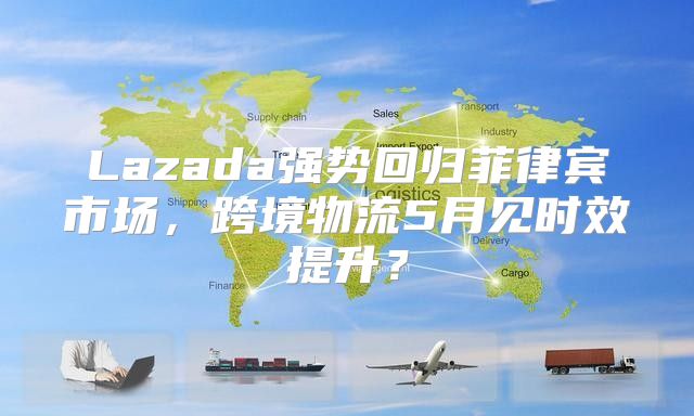 Lazada强势回归菲律宾市场，跨境物流5月见时效提升？