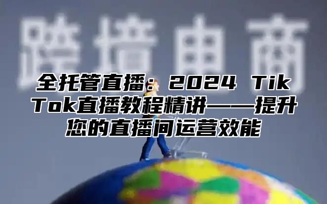 全托管直播：2025 TikTok直播教程精讲——提升您的直播间运营效能
