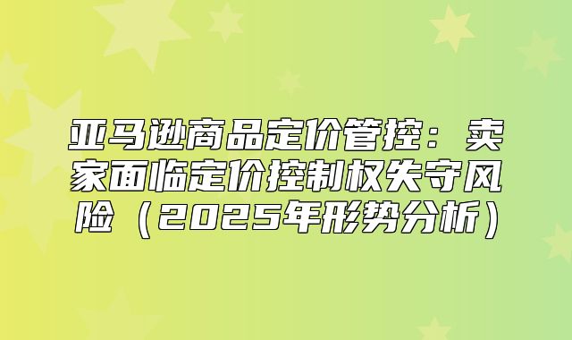 亚马逊商品定价管控：卖家面临定价控制权失守风险2025年形势分析