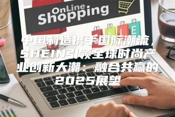 中国制造携手国际潮流，SHEIN引领全球时尚产业创新大潮：融合共赢的2025展望