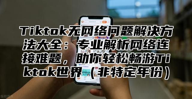 Tiktok无网络问题解决方法大全：专业解析网络连接难题，助你轻松畅游Tiktok世界非特定年份