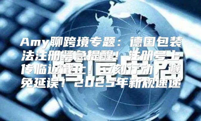 Amy聊跨境专题：德国包装法注册紧急提醒！注册号上传临近截止！立刻行动，避免延误！2025年新规速递