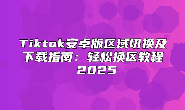 Tiktok安卓版区域切换及下载指南：轻松换区教程 2025