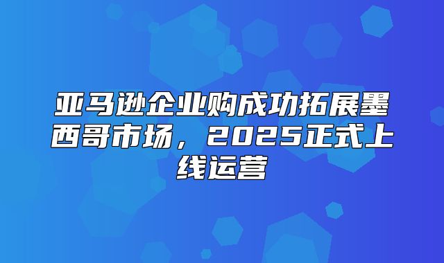 亚马逊企业购成功拓展墨西哥市场，2025正式上线运营