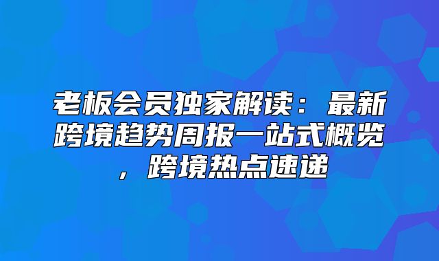 老板会员独家解读：最新跨境趋势周报一站式概览，跨境热点速递