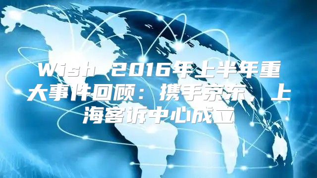 Wish 2016年上半年重大事件回顾：携手京东，上海客诉中心成立
