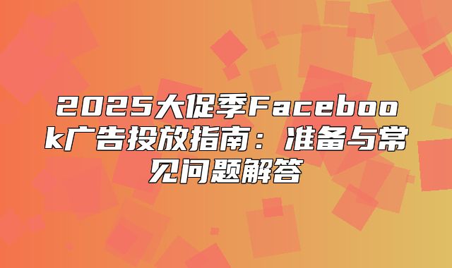 2025大促季Facebook广告投放指南：准备与常见问题解答