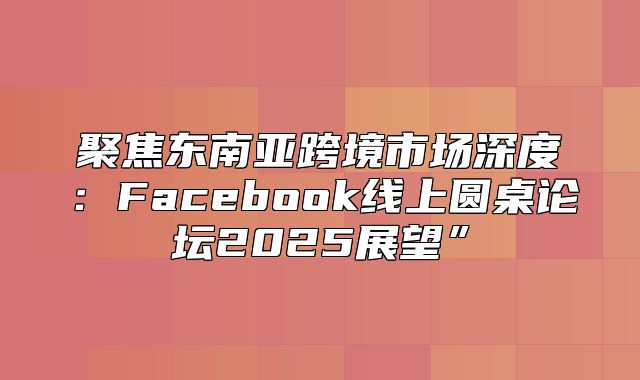 聚焦东南亚跨境市场深度：Facebook线上圆桌论坛2025展望”