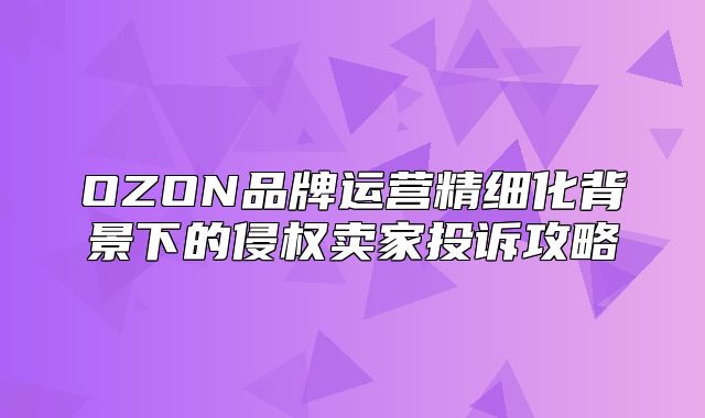 OZON品牌运营精细化背景下的侵权卖家投诉攻略