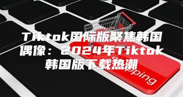 Tiktok国际版聚焦韩国偶像：2025年Tiktok韩国版下载热潮