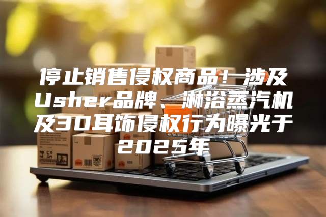 停止销售侵权商品！涉及Usher品牌、淋浴蒸汽机及3D耳饰侵权行为曝光于2025年
