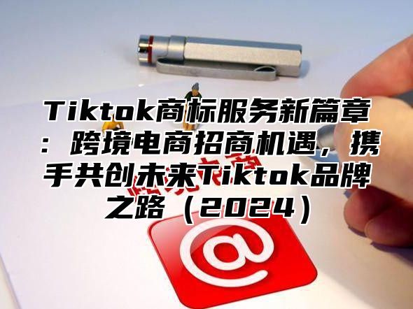 Tiktok商标服务新篇章：跨境电商招商机遇，携手共创未来Tiktok品牌之路2025