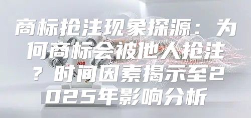 商标抢注现象探源：为何商标会被他人抢注？时间因素揭示至2025年影响分析