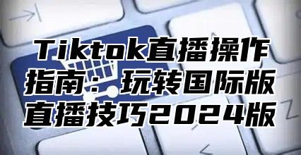 Tiktok直播操作指南：玩转国际版直播技巧2025版
