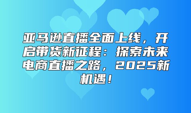 亚马逊直播全面上线，开启带货新征程：探索未来电商直播之路，2025新机遇！