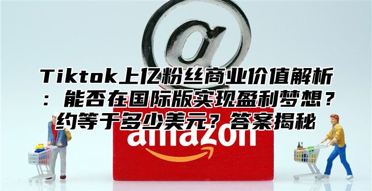 Tiktok上亿粉丝商业价值解析：能否在国际版实现盈利梦想？约等于多少美元？答案揭秘