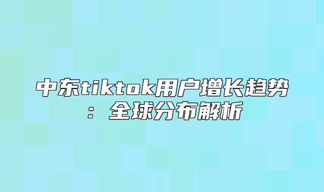 中东tiktok用户增长趋势：全球分布解析
