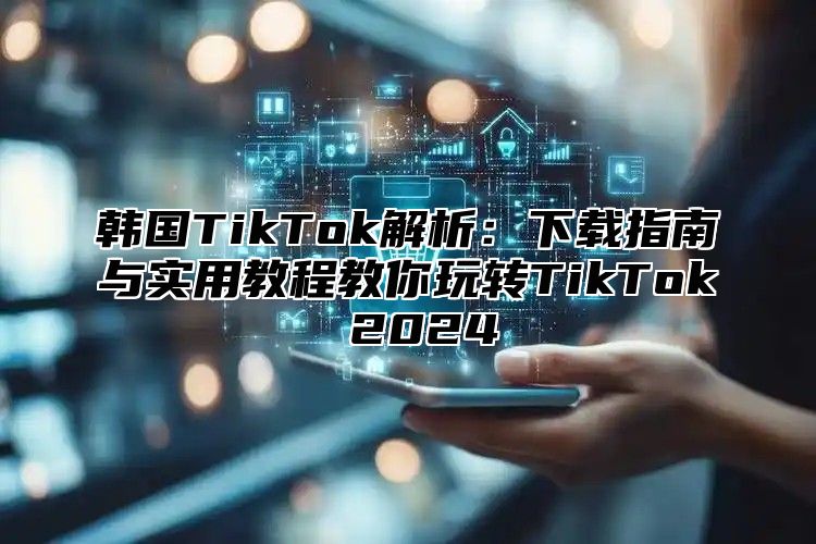韩国TikTok解析：下载指南与实用教程教你玩转TikTok 2025