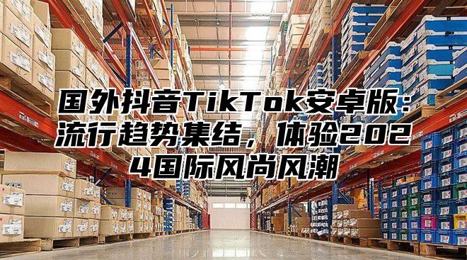 国外抖音TikTok安卓版：流行趋势集结，体验2025国际风尚风潮