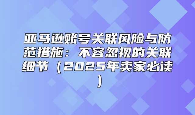亚马逊账号关联风险与防范措施：不容忽视的关联细节2025年卖家必读