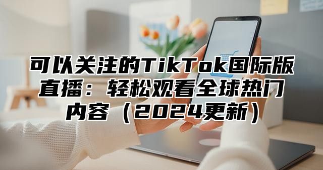 可以关注的TikTok国际版直播：轻松观看全球热门内容2025更新