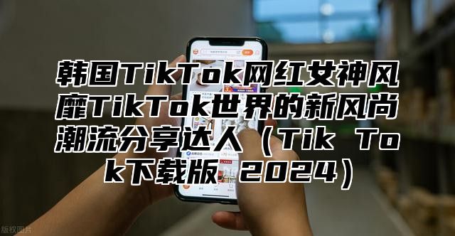 韩国TikTok网红女神风靡TikTok世界的新风尚潮流分享达人Tik Tok下载版 2025