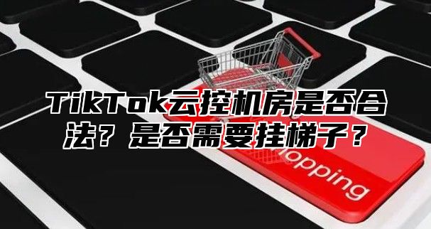 TikTok云控机房是否合法？是否需要挂梯子？