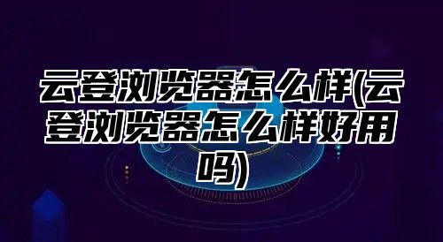 云登浏览器怎么样(云登浏览器怎么样好用吗)