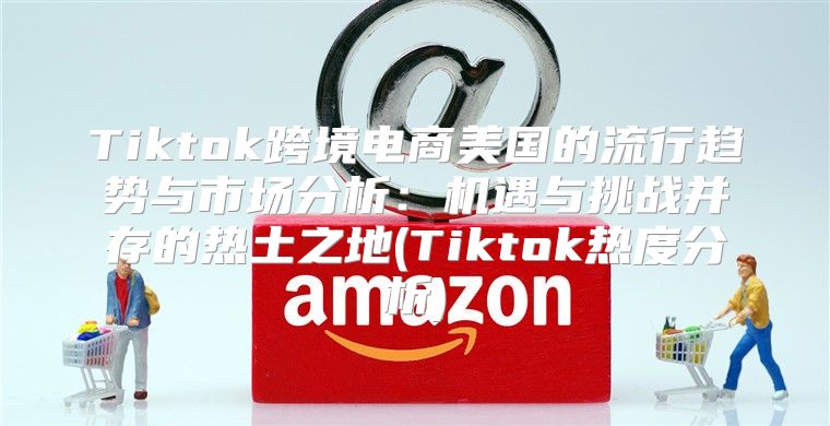 Tiktok跨境电商美国的流行趋势与市场分析：机遇与挑战并存的热土之地(Tiktok热度分析)