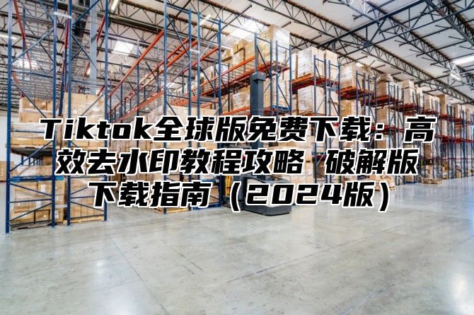 Tiktok全球版免费下载：高效去水印教程攻略 破解版下载指南2025版