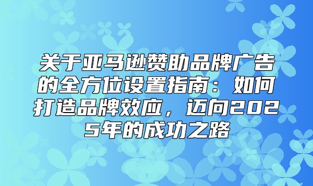 关于亚马逊赞助品牌广告的全方位设置指南：如何打造品牌效应，迈向2025年的成功之路