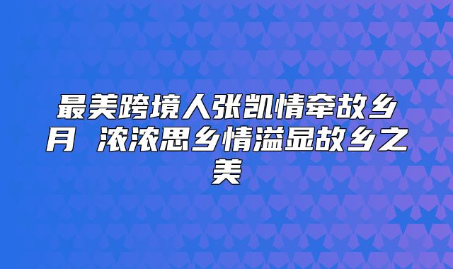 最美跨境人张凯情牵故乡月 浓浓思乡情溢显故乡之美