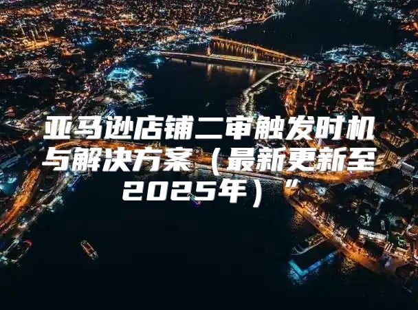 亚马逊店铺二审触发时机与解决方案最新更新至2025年”