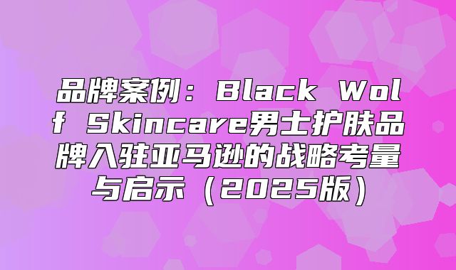 品牌案例：Black Wolf Skincare男士护肤品牌入驻亚马逊的战略考量与启示2025版
